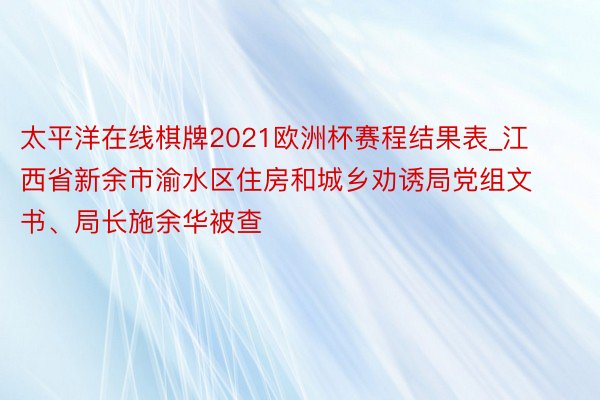 太平洋在线棋牌2021欧洲杯赛程结果表_江西省新余市渝水区住房和城乡劝诱局党组文书、局长施余华被查