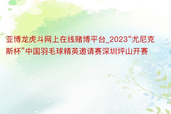 亚博龙虎斗网上在线赌博平台_2023“尤尼克斯杯”中国羽毛球精英邀请赛深圳坪山开赛