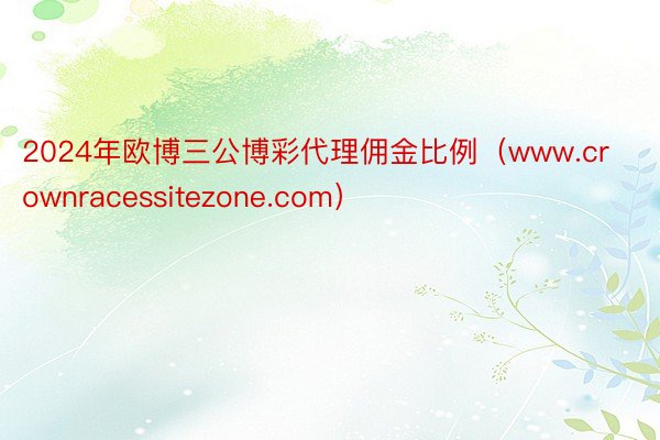 2024年欧博三公博彩代理佣金比例（www.crownracessitezone.com）