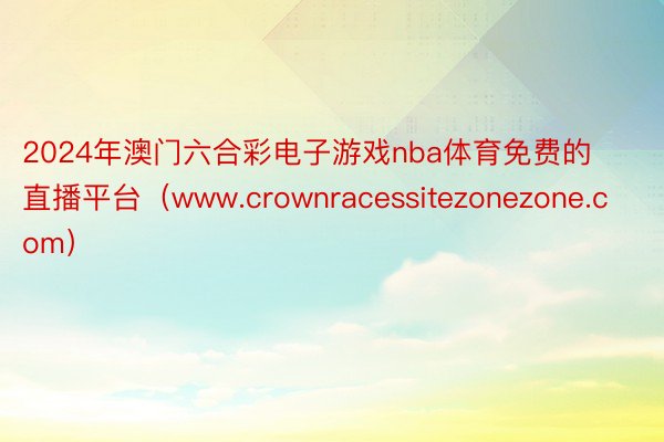 2024年澳门六合彩电子游戏nba体育免费的直播平台（www.crownracessitezonezone.com）