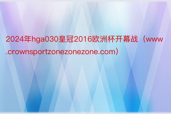 2024年hga030皇冠2016欧洲杯开幕战（www.crownsportzonezonezone.com）