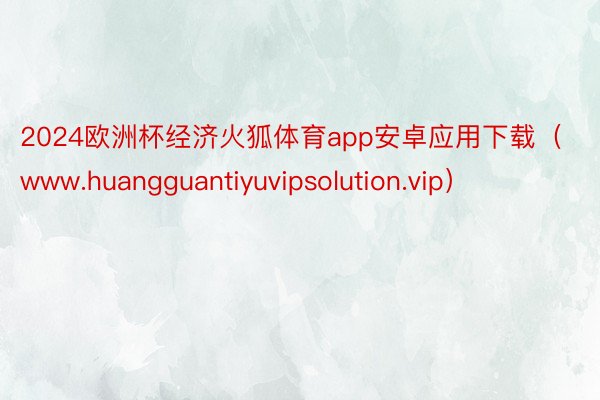 2024欧洲杯经济火狐体育app安卓应用下载（www.huangguantiyuvipsolution.vip）