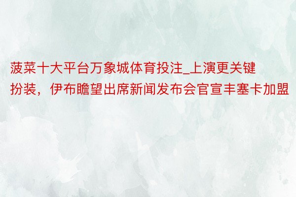 菠菜十大平台万象城体育投注_上演更关键扮装，伊布瞻望出席新闻发布会官宣丰塞卡加盟