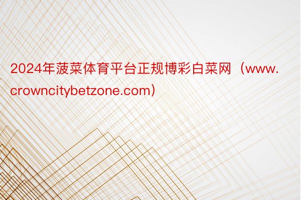 2024年菠菜体育平台正规博彩白菜网（www.crowncitybetzone.com）