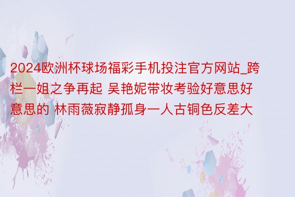 2024欧洲杯球场福彩手机投注官方网站_跨栏一姐之争再起 吴艳妮带妆考验好意思好意思的 林雨薇寂静孤身一人古铜色反差大