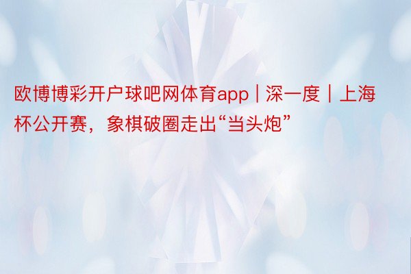 欧博博彩开户球吧网体育app | 深一度｜上海杯公开赛，象棋破圈走出“当头炮”