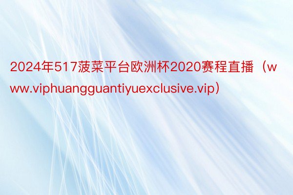 2024年517菠菜平台欧洲杯2020赛程直播（www.viphuangguantiyuexclusive.vip）