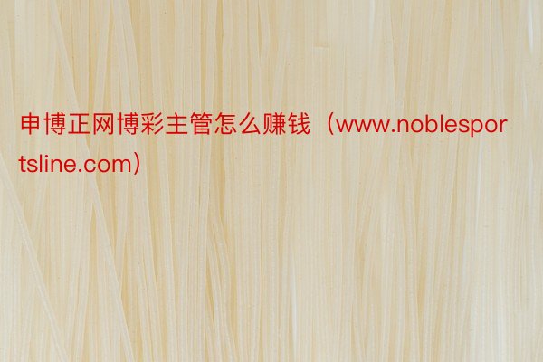 申博正网博彩主管怎么赚钱（www.noblesportsline.com）