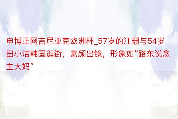 申博正网吉尼亚克欧洲杯_57岁的江珊与54岁田小洁韩国逛街，素颜出镜，形象如“路东说念主大妈”