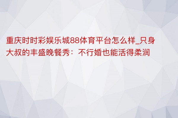 重庆时时彩娱乐城88体育平台怎么样_只身大叔的丰盛晚餐秀：不行婚也能活得柔润