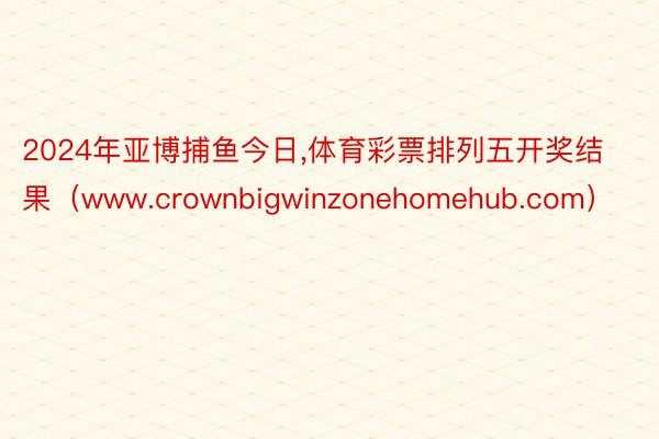 2024年亚博捕鱼今日,体育彩票排列五开奖结果（www.crownbigwinzonehomehub.com）