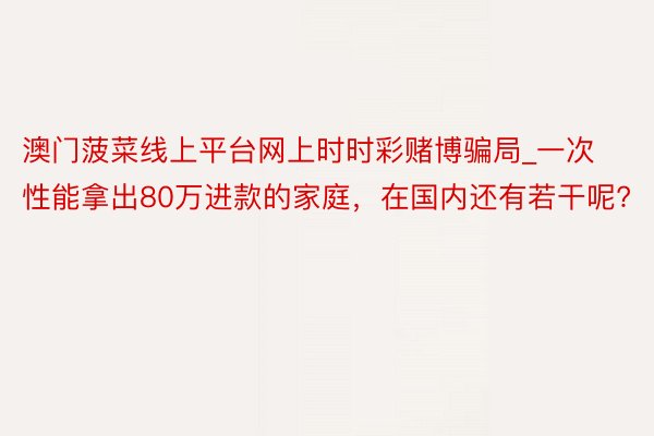 澳门菠菜线上平台网上时时彩赌博骗局_一次性能拿出80万进款的家庭，在国内还有若干呢?