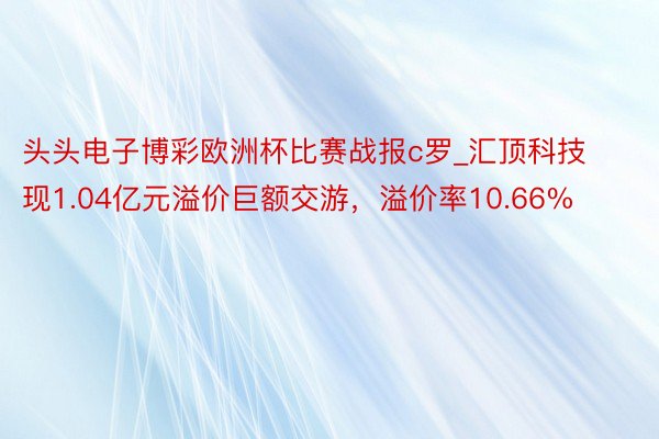 头头电子博彩欧洲杯比赛战报c罗_汇顶科技现1.04亿元溢价巨额交游，溢价率10.66%