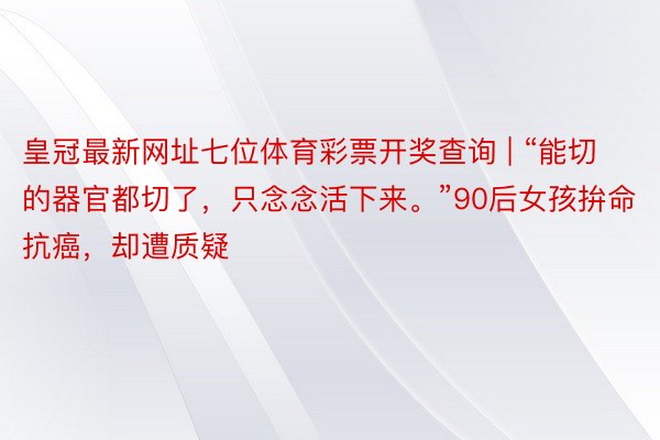 皇冠最新网址七位体育彩票开奖查询 | “能切的器官都切了，只念念活下来。”90后女孩拚命抗癌，却遭质疑