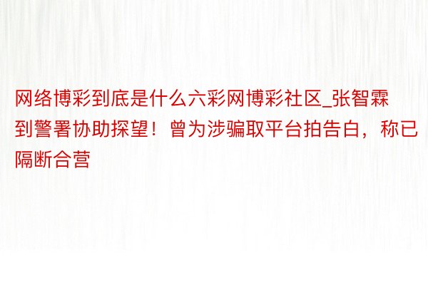 网络博彩到底是什么六彩网博彩社区_张智霖到警署协助探望！曾为涉骗取平台拍告白，称已隔断合营