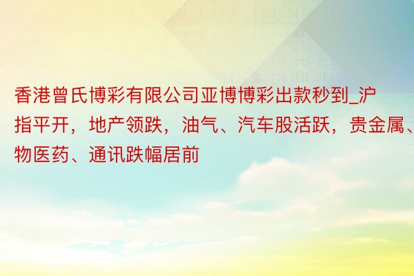 香港曾氏博彩有限公司亚博博彩出款秒到_沪指平开，地产领跌，油气、汽车股活跃，贵金属、生物医药、通讯跌幅居前