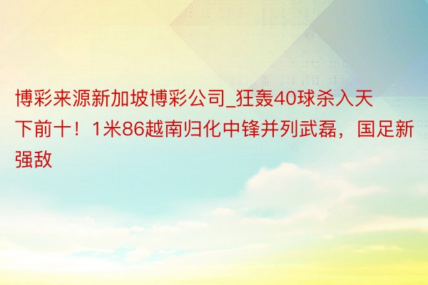 博彩来源新加坡博彩公司_狂轰40球杀入天下前十！1米86越南归化中锋并列武磊，国足新强敌