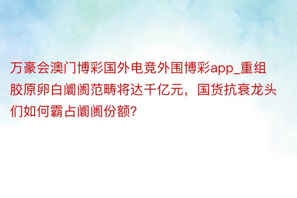 万豪会澳门博彩国外电竞外围博彩app_重组胶原卵白阛阓范畴将达千亿元，国货抗衰龙头们如何霸占阛阓份额？