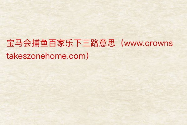 宝马会捕鱼百家乐下三路意思(www.crownstakeszonehome.com)